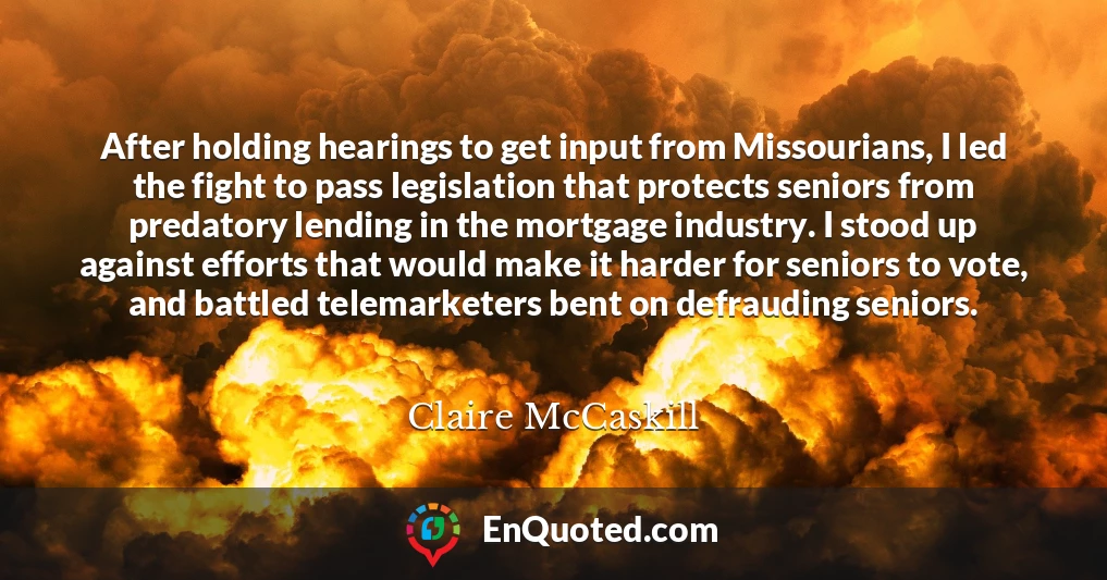 After holding hearings to get input from Missourians, I led the fight to pass legislation that protects seniors from predatory lending in the mortgage industry. I stood up against efforts that would make it harder for seniors to vote, and battled telemarketers bent on defrauding seniors.