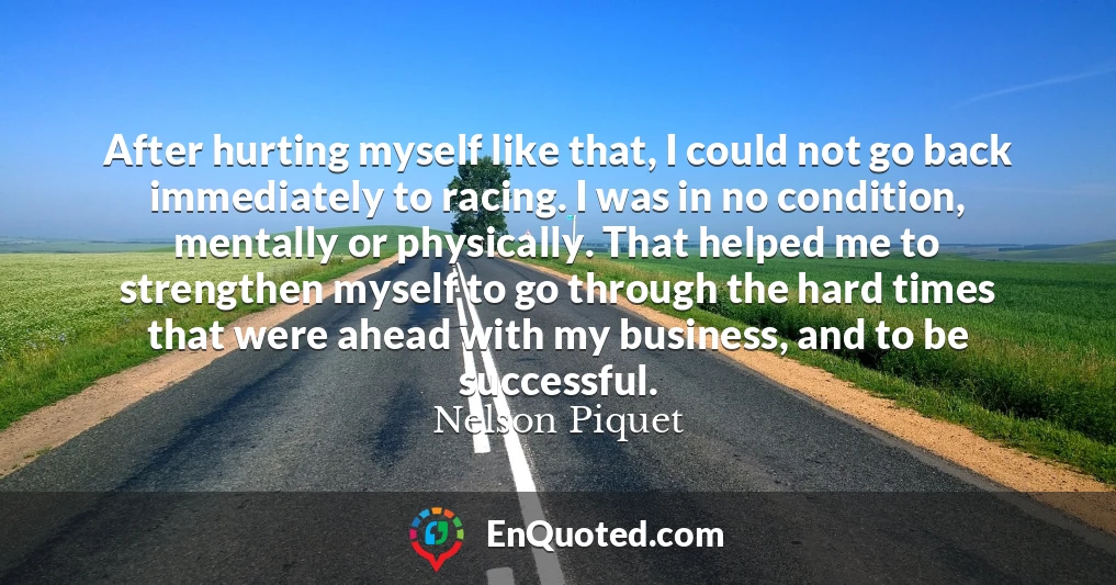 After hurting myself like that, I could not go back immediately to racing. I was in no condition, mentally or physically. That helped me to strengthen myself to go through the hard times that were ahead with my business, and to be successful.