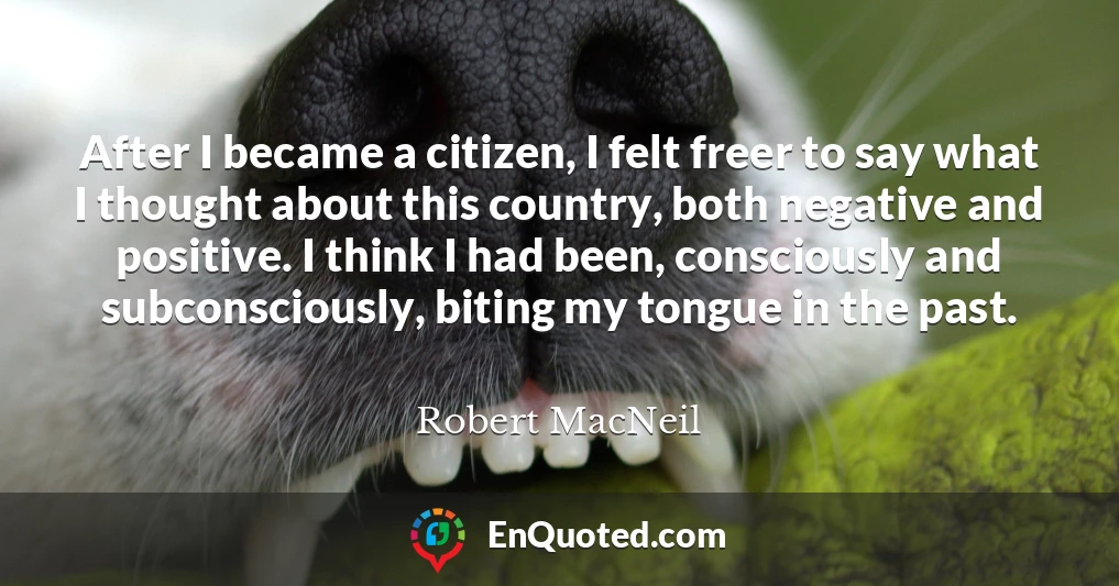 After I became a citizen, I felt freer to say what I thought about this country, both negative and positive. I think I had been, consciously and subconsciously, biting my tongue in the past.