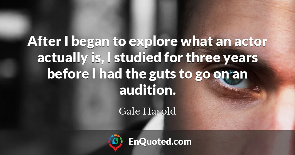 After I began to explore what an actor actually is, I studied for three years before I had the guts to go on an audition.