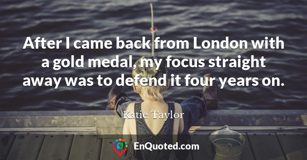 After I came back from London with a gold medal, my focus straight away was to defend it four years on.