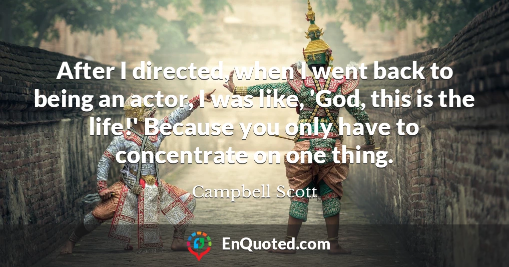 After I directed, when I went back to being an actor, I was like, 'God, this is the life!' Because you only have to concentrate on one thing.