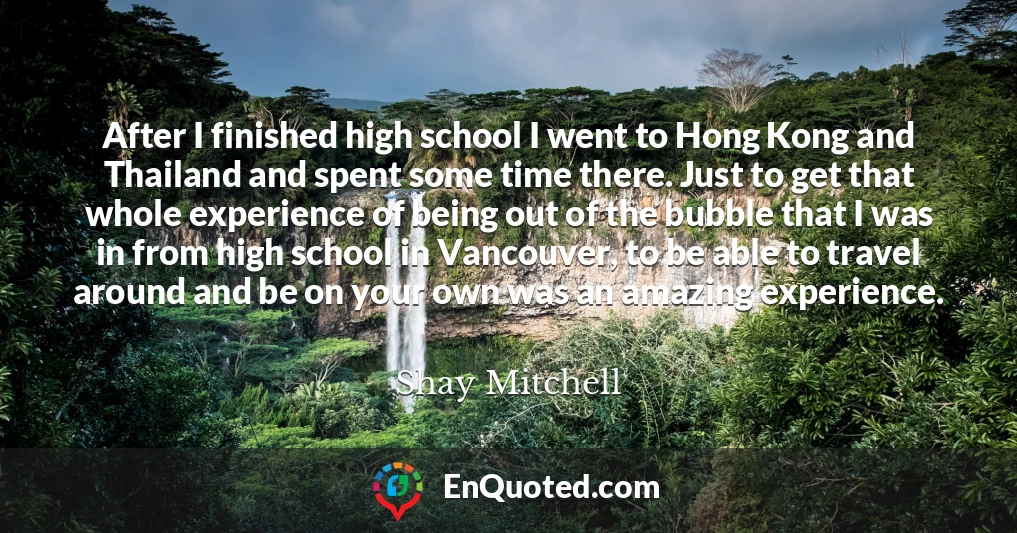 After I finished high school I went to Hong Kong and Thailand and spent some time there. Just to get that whole experience of being out of the bubble that I was in from high school in Vancouver, to be able to travel around and be on your own was an amazing experience.