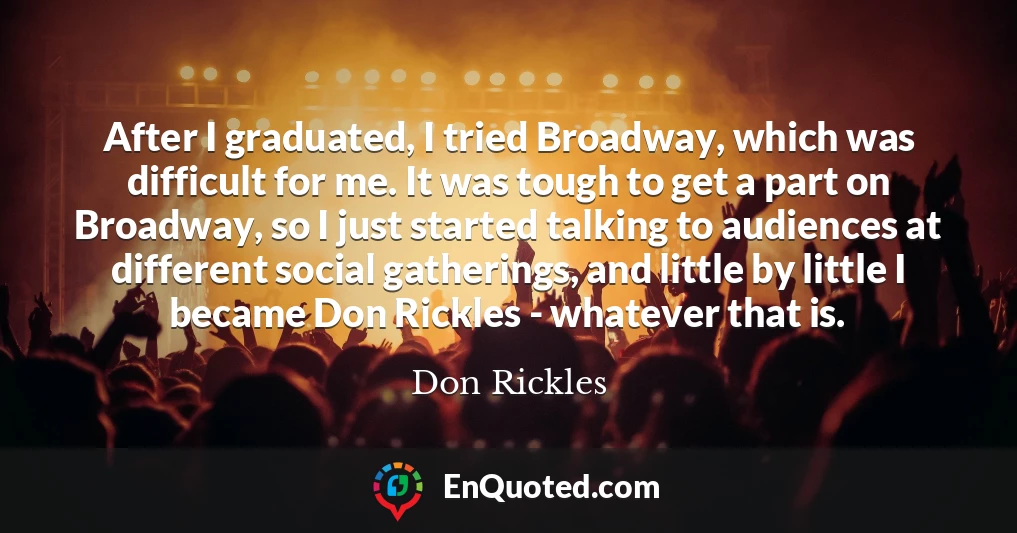 After I graduated, I tried Broadway, which was difficult for me. It was tough to get a part on Broadway, so I just started talking to audiences at different social gatherings, and little by little I became Don Rickles - whatever that is.