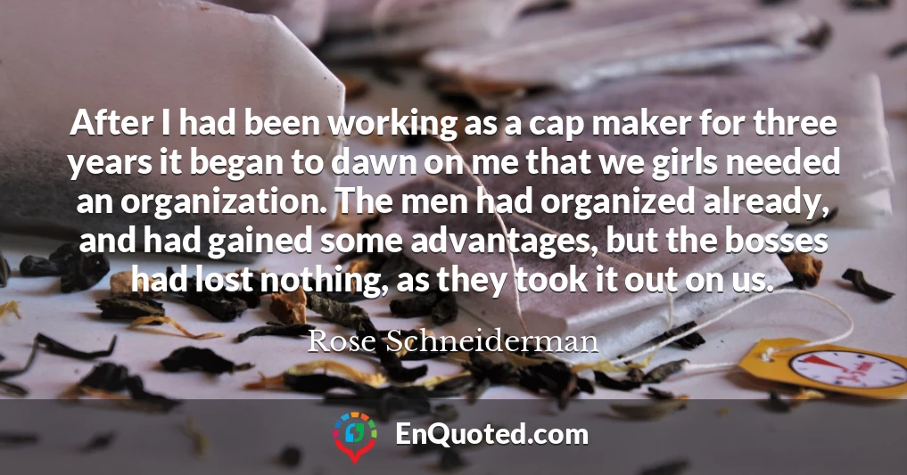 After I had been working as a cap maker for three years it began to dawn on me that we girls needed an organization. The men had organized already, and had gained some advantages, but the bosses had lost nothing, as they took it out on us.