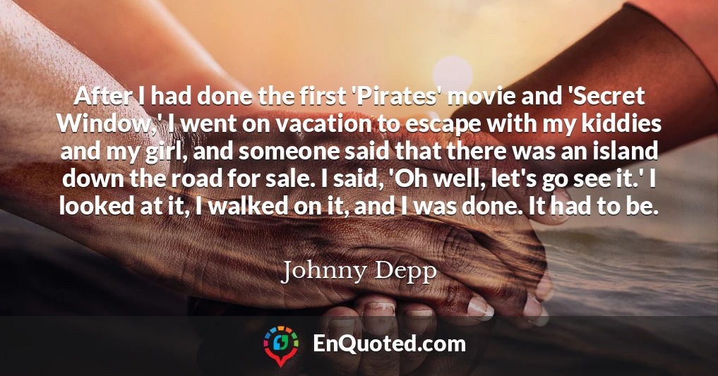 After I had done the first 'Pirates' movie and 'Secret Window,' I went on vacation to escape with my kiddies and my girl, and someone said that there was an island down the road for sale. I said, 'Oh well, let's go see it.' I looked at it, I walked on it, and I was done. It had to be.