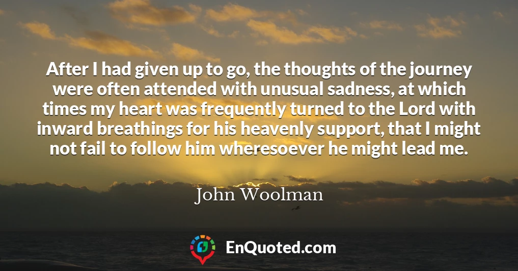 After I had given up to go, the thoughts of the journey were often attended with unusual sadness, at which times my heart was frequently turned to the Lord with inward breathings for his heavenly support, that I might not fail to follow him wheresoever he might lead me.