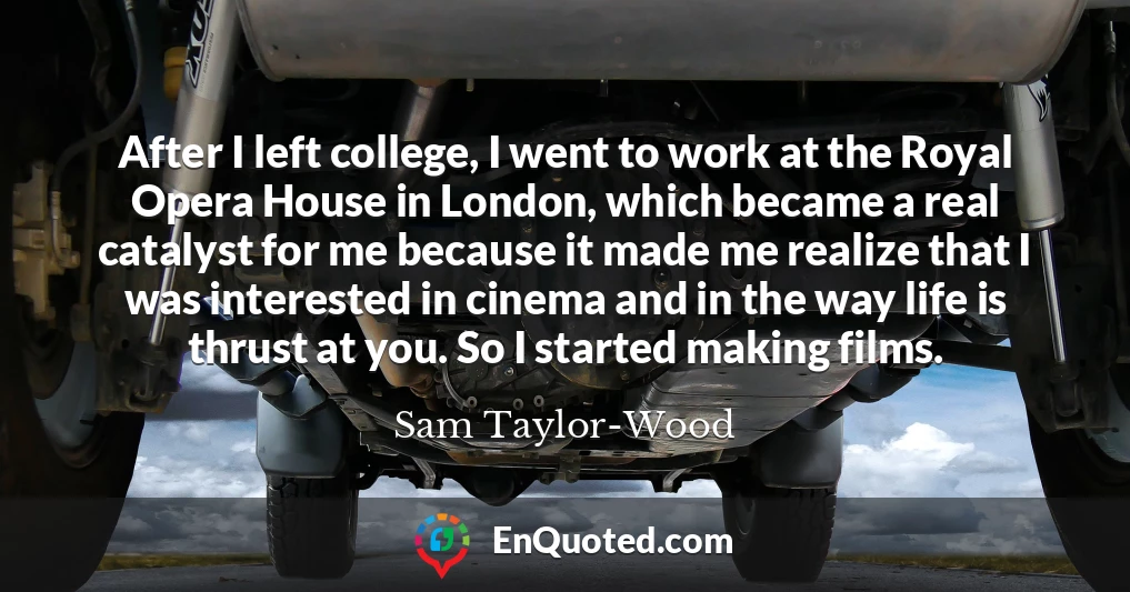 After I left college, I went to work at the Royal Opera House in London, which became a real catalyst for me because it made me realize that I was interested in cinema and in the way life is thrust at you. So I started making films.