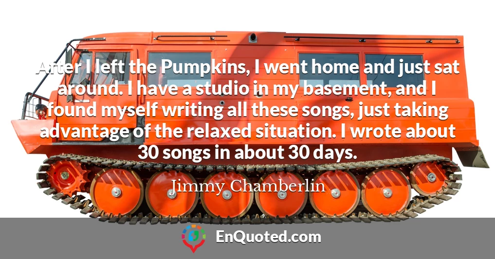 After I left the Pumpkins, I went home and just sat around. I have a studio in my basement, and I found myself writing all these songs, just taking advantage of the relaxed situation. I wrote about 30 songs in about 30 days.