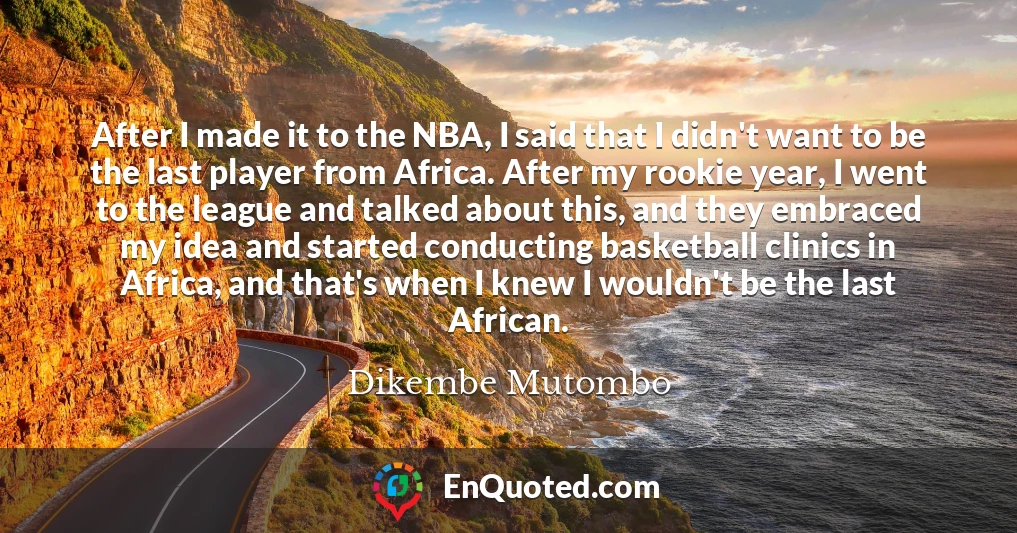 After I made it to the NBA, I said that I didn't want to be the last player from Africa. After my rookie year, I went to the league and talked about this, and they embraced my idea and started conducting basketball clinics in Africa, and that's when I knew I wouldn't be the last African.