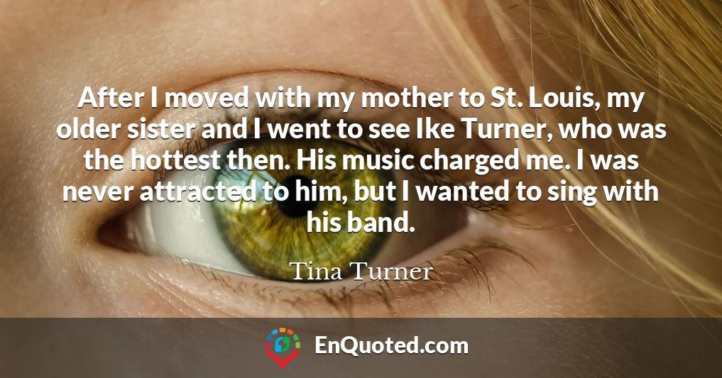 After I moved with my mother to St. Louis, my older sister and I went to see Ike Turner, who was the hottest then. His music charged me. I was never attracted to him, but I wanted to sing with his band.