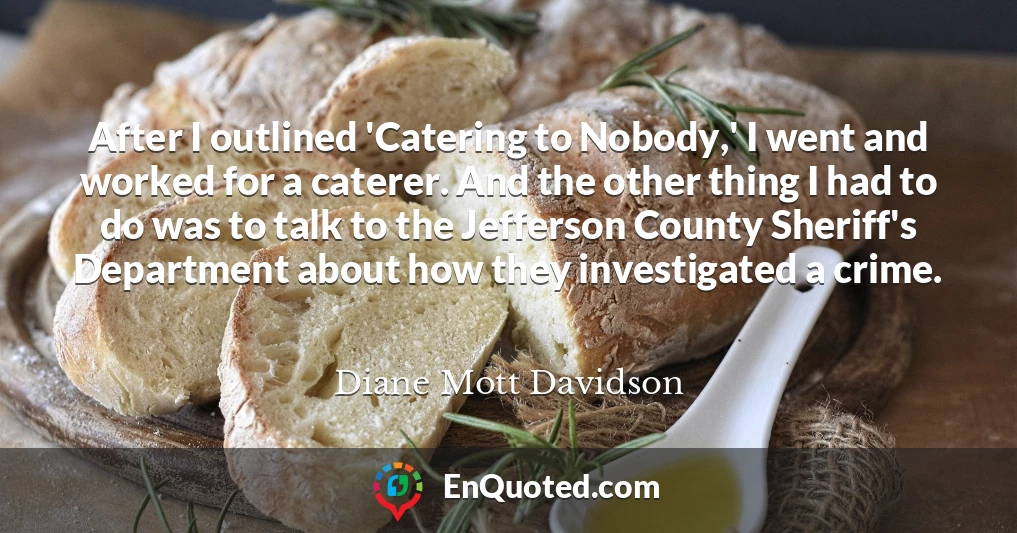 After I outlined 'Catering to Nobody,' I went and worked for a caterer. And the other thing I had to do was to talk to the Jefferson County Sheriff's Department about how they investigated a crime.