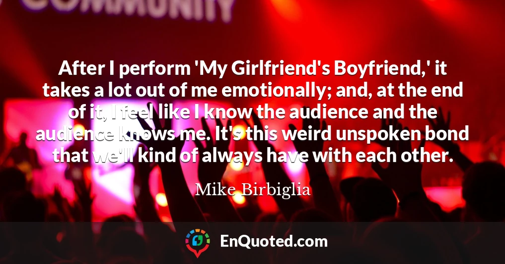 After I perform 'My Girlfriend's Boyfriend,' it takes a lot out of me emotionally; and, at the end of it, I feel like I know the audience and the audience knows me. It's this weird unspoken bond that we'll kind of always have with each other.