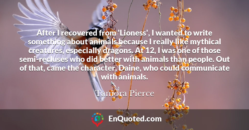After I recovered from 'Lioness', I wanted to write something about animals because I really like mythical creatures, especially dragons. At 12, I was one of those semi-recluses who did better with animals than people. Out of that, came the character, Daine, who could communicate with animals.