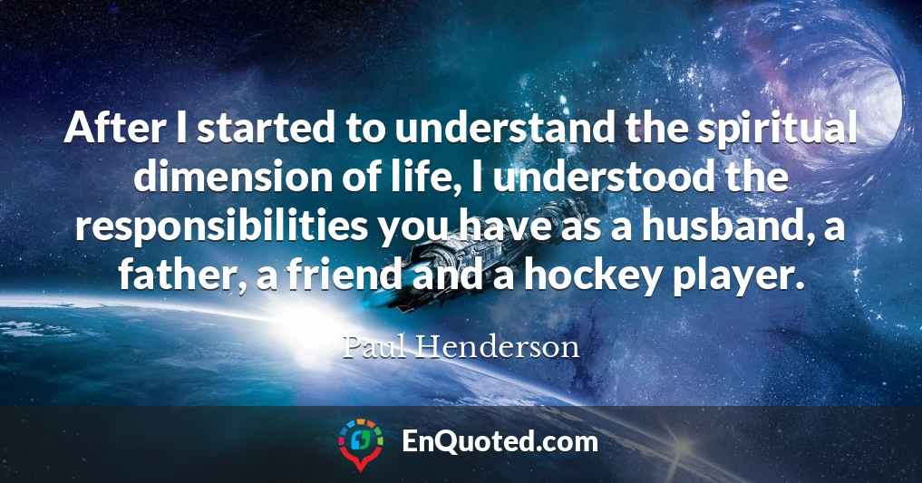After I started to understand the spiritual dimension of life, I understood the responsibilities you have as a husband, a father, a friend and a hockey player.