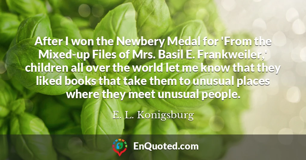 After I won the Newbery Medal for 'From the Mixed-up Files of Mrs. Basil E. Frankweiler,' children all over the world let me know that they liked books that take them to unusual places where they meet unusual people.