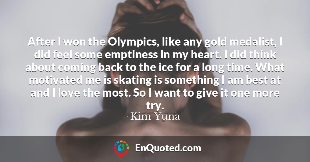 After I won the Olympics, like any gold medalist, I did feel some emptiness in my heart. I did think about coming back to the ice for a long time. What motivated me is skating is something I am best at and I love the most. So I want to give it one more try.