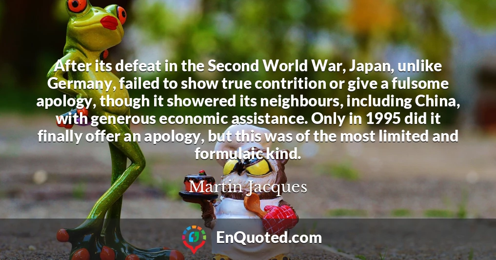 After its defeat in the Second World War, Japan, unlike Germany, failed to show true contrition or give a fulsome apology, though it showered its neighbours, including China, with generous economic assistance. Only in 1995 did it finally offer an apology, but this was of the most limited and formulaic kind.