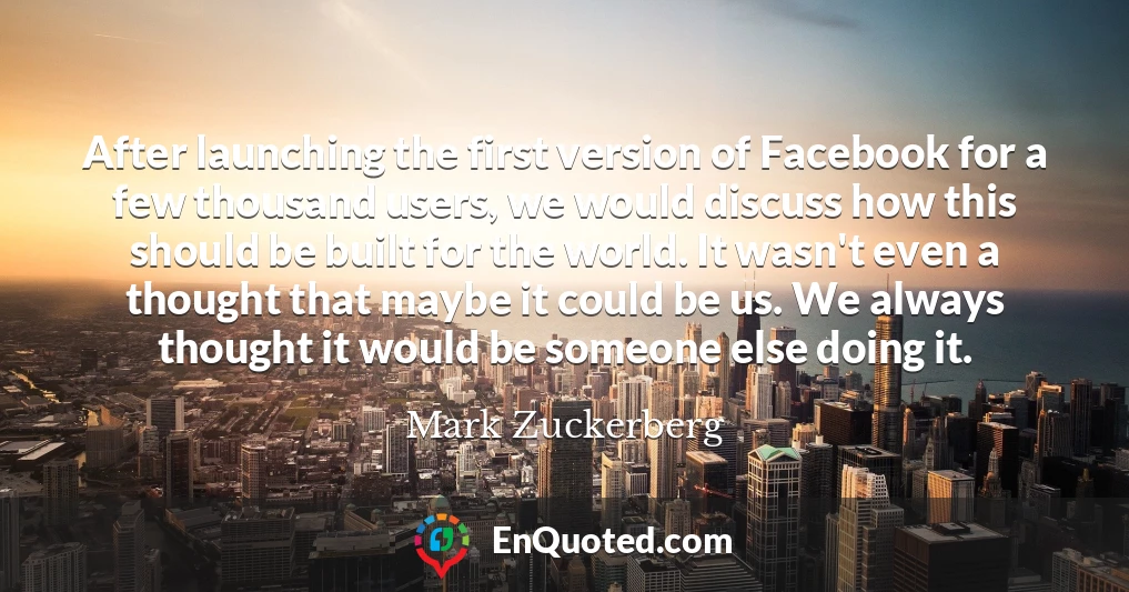 After launching the first version of Facebook for a few thousand users, we would discuss how this should be built for the world. It wasn't even a thought that maybe it could be us. We always thought it would be someone else doing it.