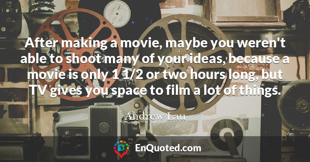 After making a movie, maybe you weren't able to shoot many of your ideas, because a movie is only 1 1/2 or two hours long, but TV gives you space to film a lot of things.