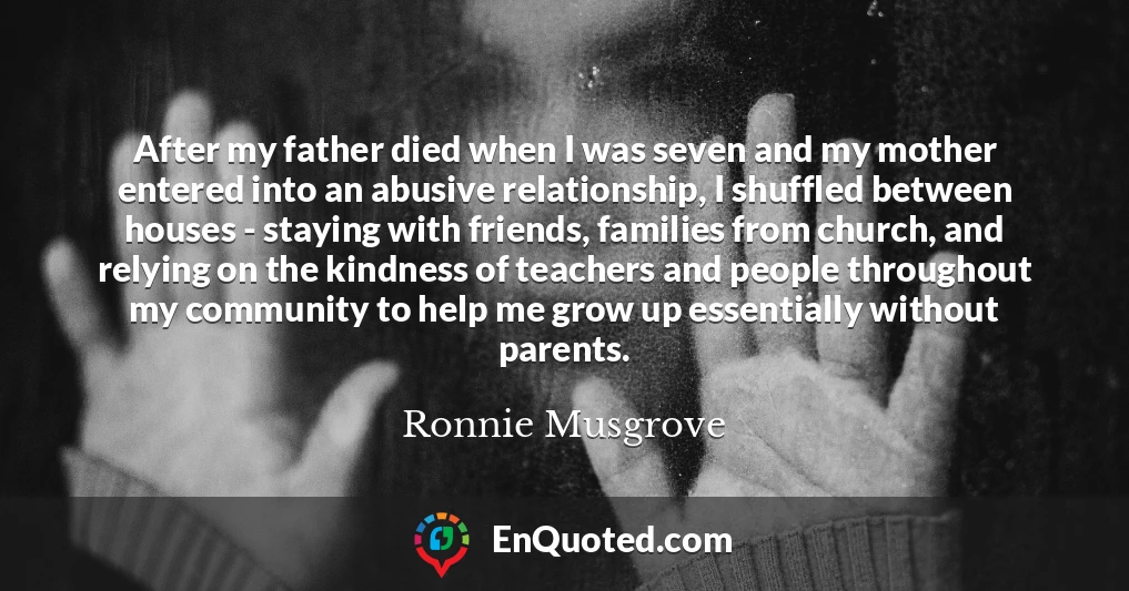 After my father died when I was seven and my mother entered into an abusive relationship, I shuffled between houses - staying with friends, families from church, and relying on the kindness of teachers and people throughout my community to help me grow up essentially without parents.
