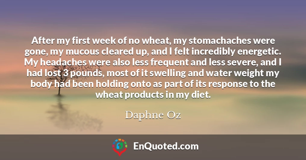 After my first week of no wheat, my stomachaches were gone, my mucous cleared up, and I felt incredibly energetic. My headaches were also less frequent and less severe, and I had lost 3 pounds, most of it swelling and water weight my body had been holding onto as part of its response to the wheat products in my diet.