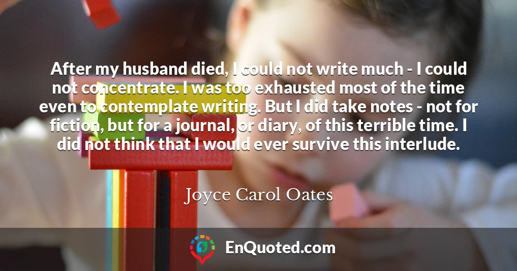 After my husband died, I could not write much - I could not concentrate. I was too exhausted most of the time even to contemplate writing. But I did take notes - not for fiction, but for a journal, or diary, of this terrible time. I did not think that I would ever survive this interlude.