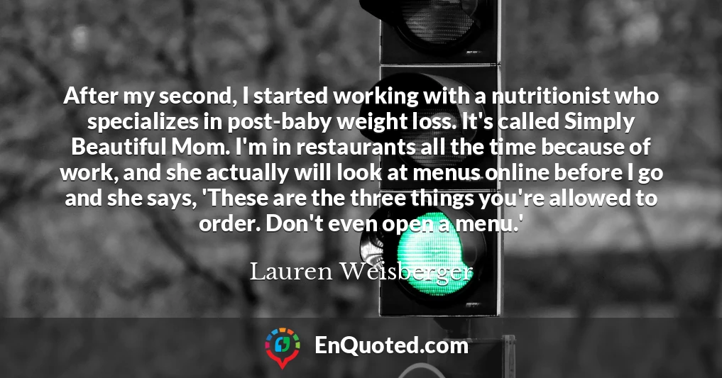 After my second, I started working with a nutritionist who specializes in post-baby weight loss. It's called Simply Beautiful Mom. I'm in restaurants all the time because of work, and she actually will look at menus online before I go and she says, 'These are the three things you're allowed to order. Don't even open a menu.'