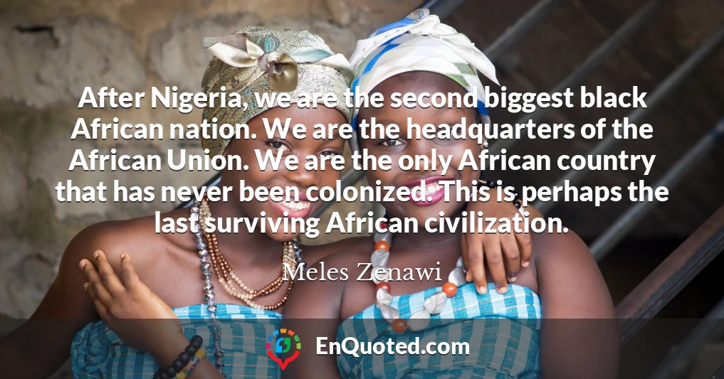 After Nigeria, we are the second biggest black African nation. We are the headquarters of the African Union. We are the only African country that has never been colonized. This is perhaps the last surviving African civilization.