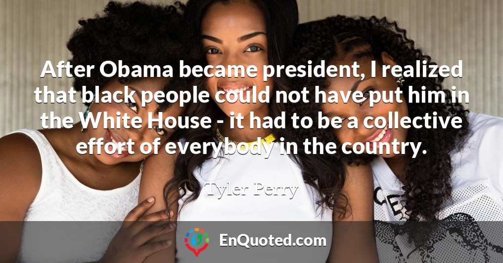 After Obama became president, I realized that black people could not have put him in the White House - it had to be a collective effort of everybody in the country.