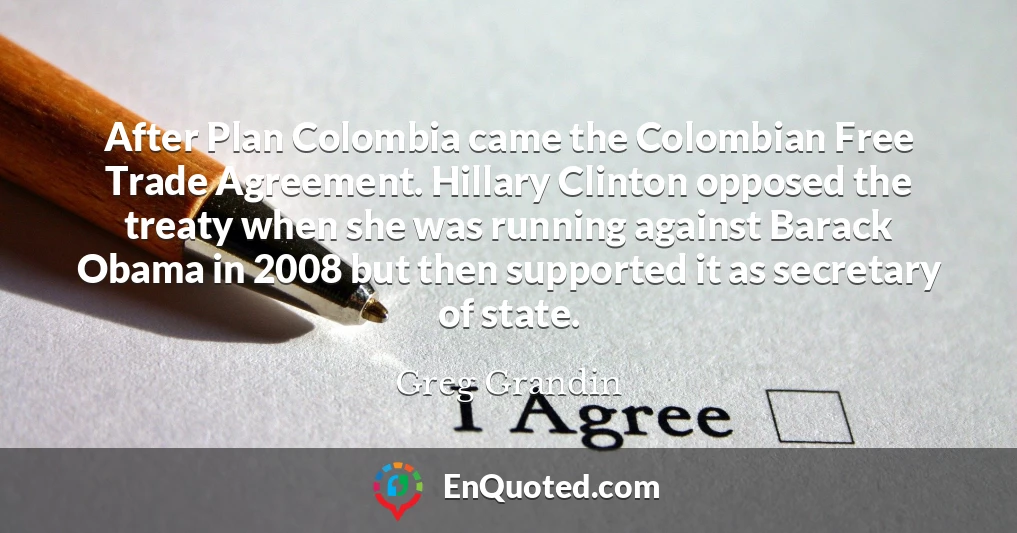 After Plan Colombia came the Colombian Free Trade Agreement. Hillary Clinton opposed the treaty when she was running against Barack Obama in 2008 but then supported it as secretary of state.
