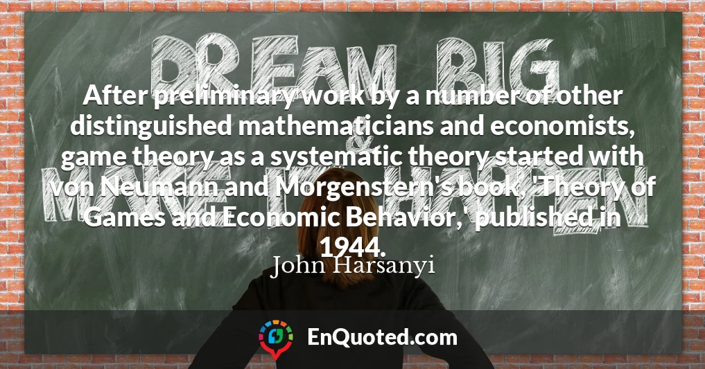 After preliminary work by a number of other distinguished mathematicians and economists, game theory as a systematic theory started with von Neumann and Morgenstern's book, 'Theory of Games and Economic Behavior,' published in 1944.
