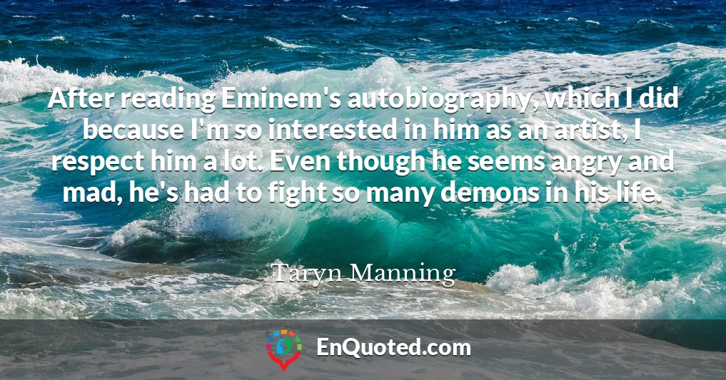 After reading Eminem's autobiography, which I did because I'm so interested in him as an artist, I respect him a lot. Even though he seems angry and mad, he's had to fight so many demons in his life.