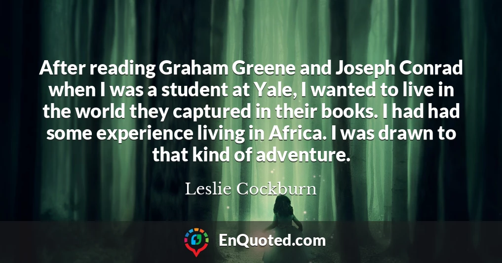 After reading Graham Greene and Joseph Conrad when I was a student at Yale, I wanted to live in the world they captured in their books. I had had some experience living in Africa. I was drawn to that kind of adventure.