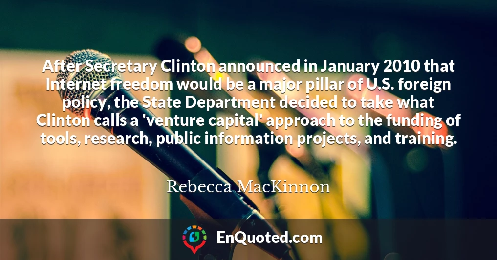 After Secretary Clinton announced in January 2010 that Internet freedom would be a major pillar of U.S. foreign policy, the State Department decided to take what Clinton calls a 'venture capital' approach to the funding of tools, research, public information projects, and training.