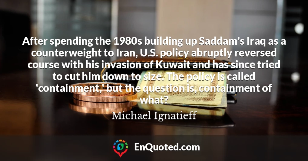 After spending the 1980s building up Saddam's Iraq as a counterweight to Iran, U.S. policy abruptly reversed course with his invasion of Kuwait and has since tried to cut him down to size. The policy is called 'containment,' but the question is, containment of what?
