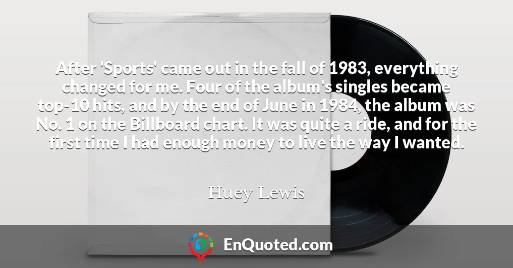 After 'Sports' came out in the fall of 1983, everything changed for me. Four of the album's singles became top-10 hits, and by the end of June in 1984, the album was No. 1 on the Billboard chart. It was quite a ride, and for the first time I had enough money to live the way I wanted.