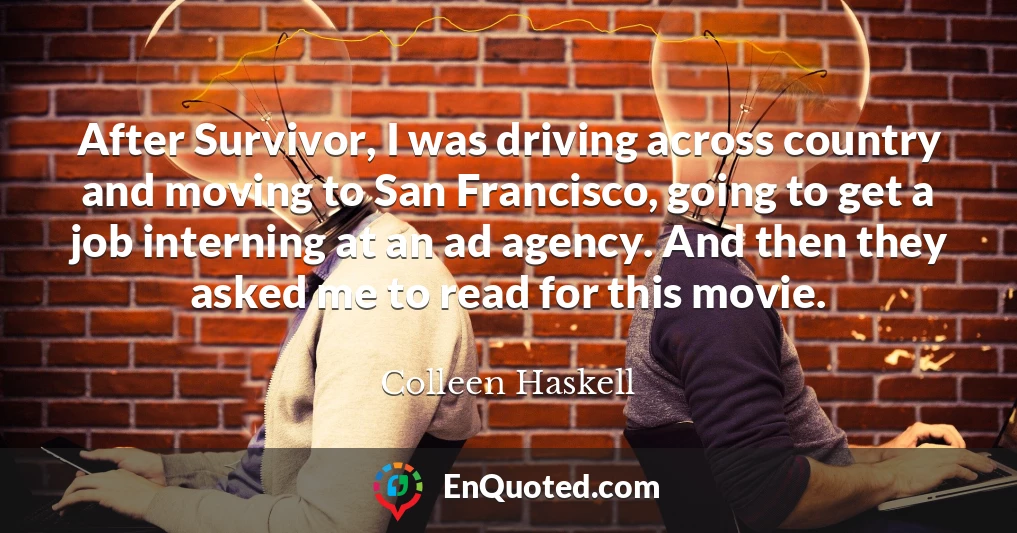 After Survivor, I was driving across country and moving to San Francisco, going to get a job interning at an ad agency. And then they asked me to read for this movie.