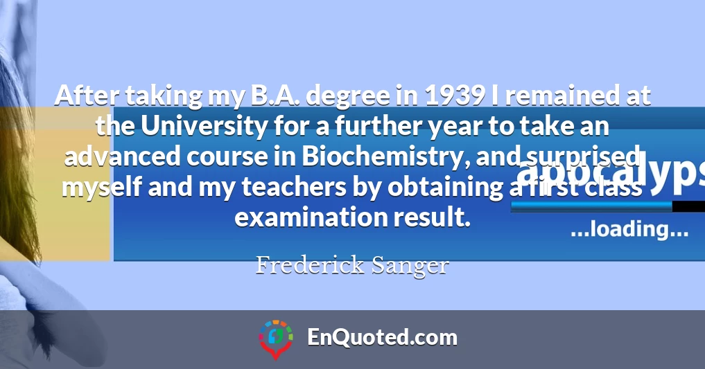 After taking my B.A. degree in 1939 I remained at the University for a further year to take an advanced course in Biochemistry, and surprised myself and my teachers by obtaining a first class examination result.