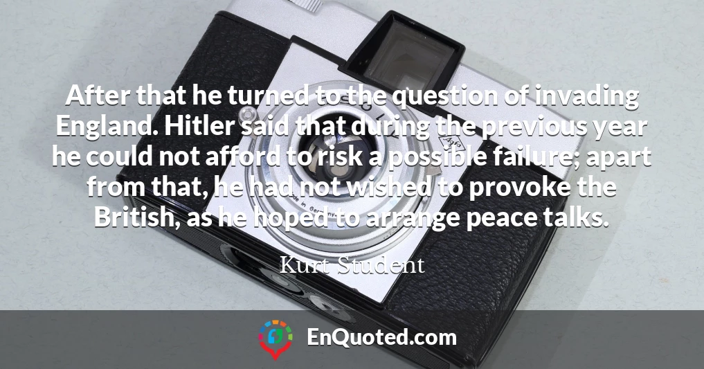 After that he turned to the question of invading England. Hitler said that during the previous year he could not afford to risk a possible failure; apart from that, he had not wished to provoke the British, as he hoped to arrange peace talks.