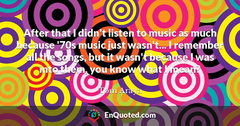 After that I didn't listen to music as much because '70s music just wasn't... I remember all the songs, but it wasn't because I was into them, you know what I mean?
