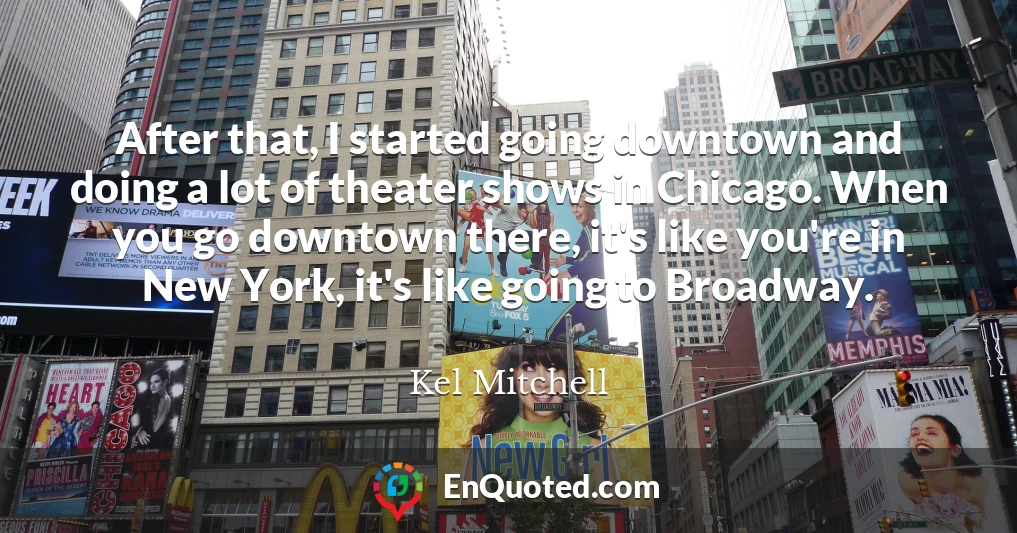 After that, I started going downtown and doing a lot of theater shows in Chicago. When you go downtown there, it's like you're in New York, it's like going to Broadway.