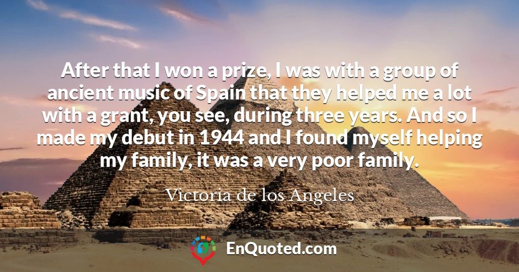 After that I won a prize, I was with a group of ancient music of Spain that they helped me a lot with a grant, you see, during three years. And so I made my debut in 1944 and I found myself helping my family, it was a very poor family.