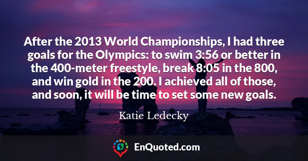 After the 2013 World Championships, I had three goals for the Olympics: to swim 3:56 or better in the 400-meter freestyle, break 8:05 in the 800, and win gold in the 200. I achieved all of those, and soon, it will be time to set some new goals.