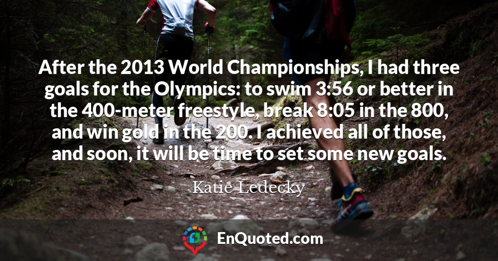 After the 2013 World Championships, I had three goals for the Olympics: to swim 3:56 or better in the 400-meter freestyle, break 8:05 in the 800, and win gold in the 200. I achieved all of those, and soon, it will be time to set some new goals.