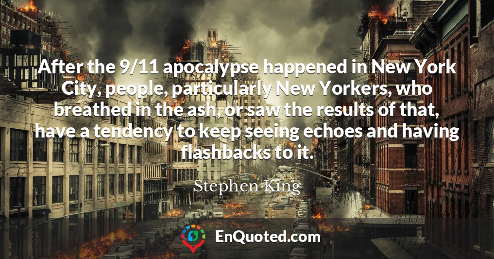 After the 9/11 apocalypse happened in New York City, people, particularly New Yorkers, who breathed in the ash, or saw the results of that, have a tendency to keep seeing echoes and having flashbacks to it.