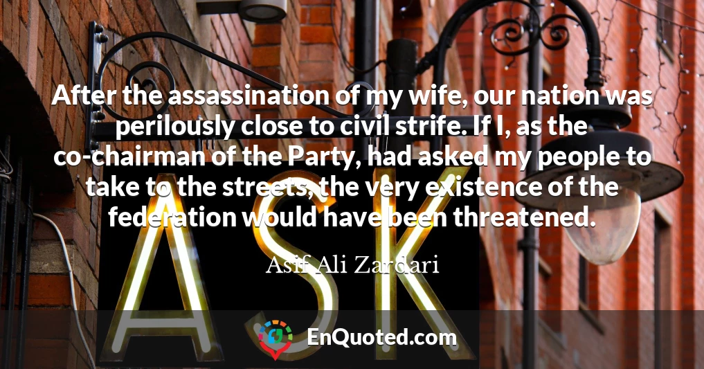After the assassination of my wife, our nation was perilously close to civil strife. If I, as the co-chairman of the Party, had asked my people to take to the streets, the very existence of the federation would have been threatened.