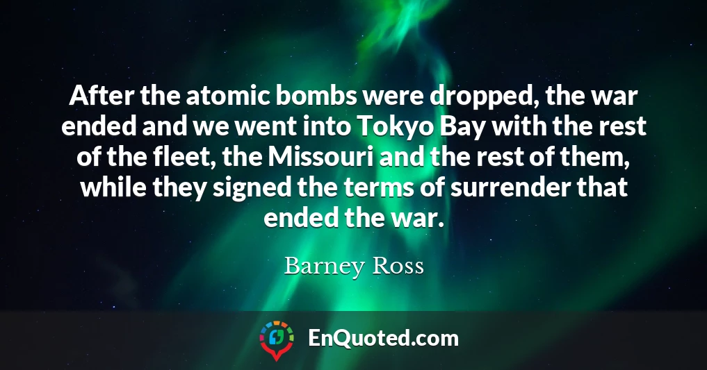 After the atomic bombs were dropped, the war ended and we went into Tokyo Bay with the rest of the fleet, the Missouri and the rest of them, while they signed the terms of surrender that ended the war.