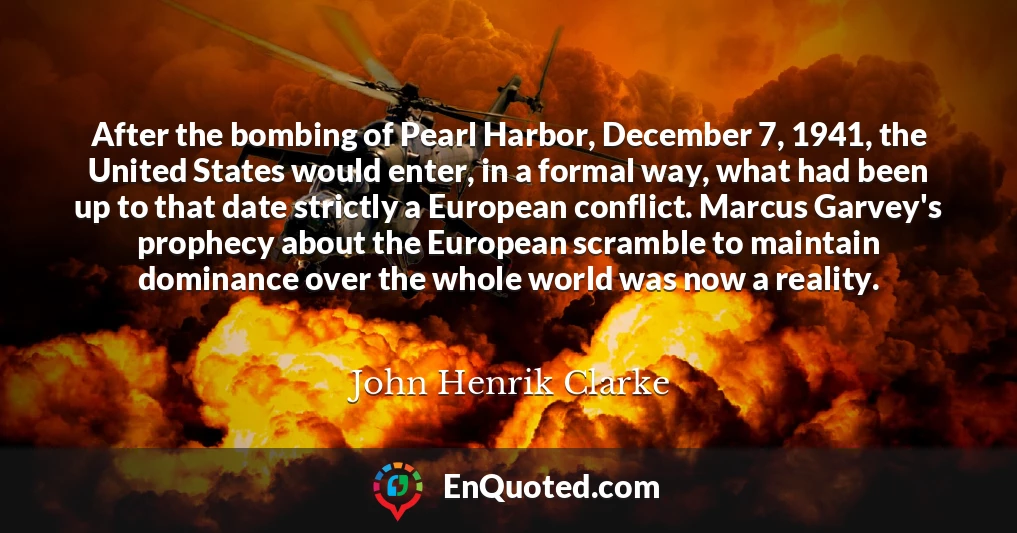 After the bombing of Pearl Harbor, December 7, 1941, the United States would enter, in a formal way, what had been up to that date strictly a European conflict. Marcus Garvey's prophecy about the European scramble to maintain dominance over the whole world was now a reality.