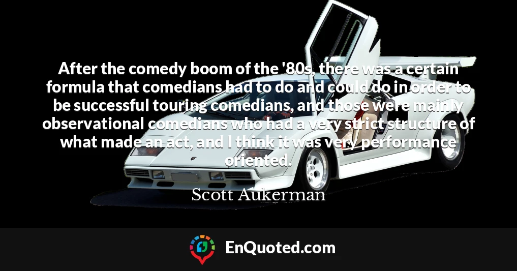 After the comedy boom of the '80s, there was a certain formula that comedians had to do and could do in order to be successful touring comedians, and those were mainly observational comedians who had a very strict structure of what made an act, and I think it was very performance oriented.